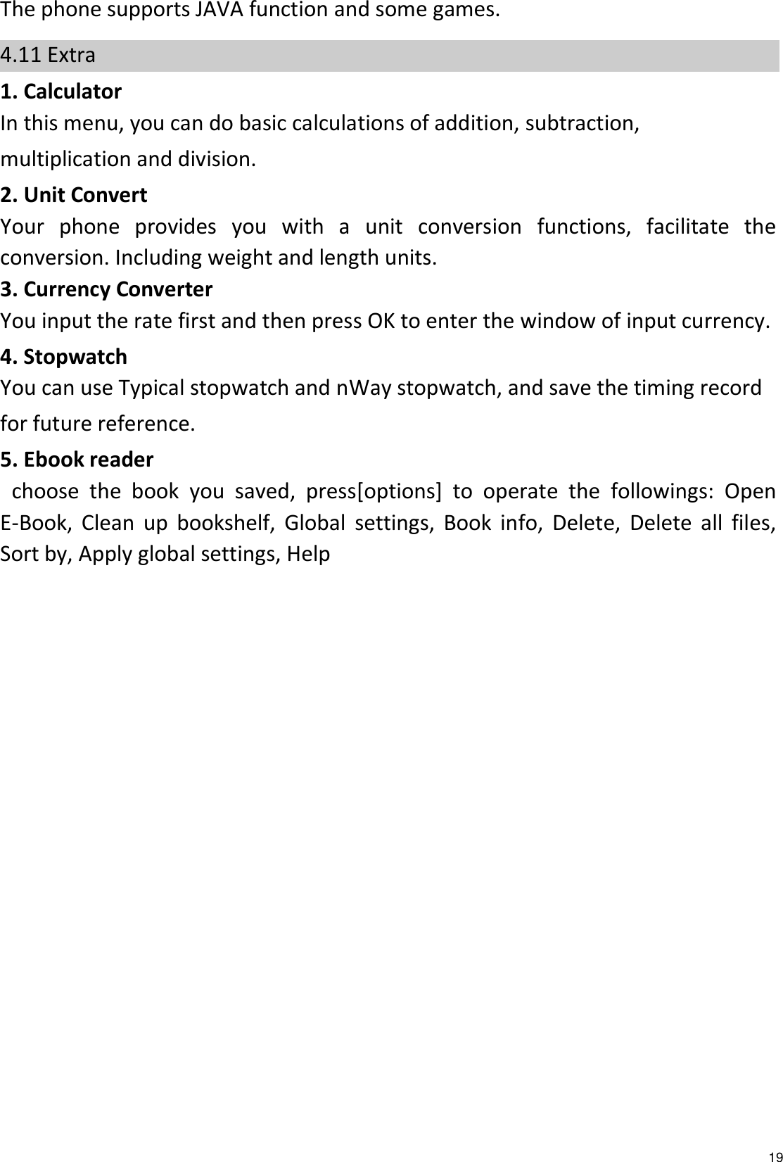   19 The phone supports JAVA function and some games.   4.11 Extra 1. Calculator In this menu, you can do basic calculations of addition, subtraction, multiplication and division. 2. Unit Convert Your  phone  provides  you  with  a  unit  conversion  functions,  facilitate  the conversion. Including weight and length units. 3. Currency Converter You input the rate first and then press OK to enter the window of input currency. 4. Stopwatch You can use Typical stopwatch and nWay stopwatch, and save the timing record for future reference. 5. Ebook reader   choose  the  book  you  saved,  press[options]  to  operate  the  followings:  Open E-Book,  Clean  up  bookshelf,  Global  settings,  Book  info,  Delete,  Delete  all  files, Sort by, Apply global settings, Help 