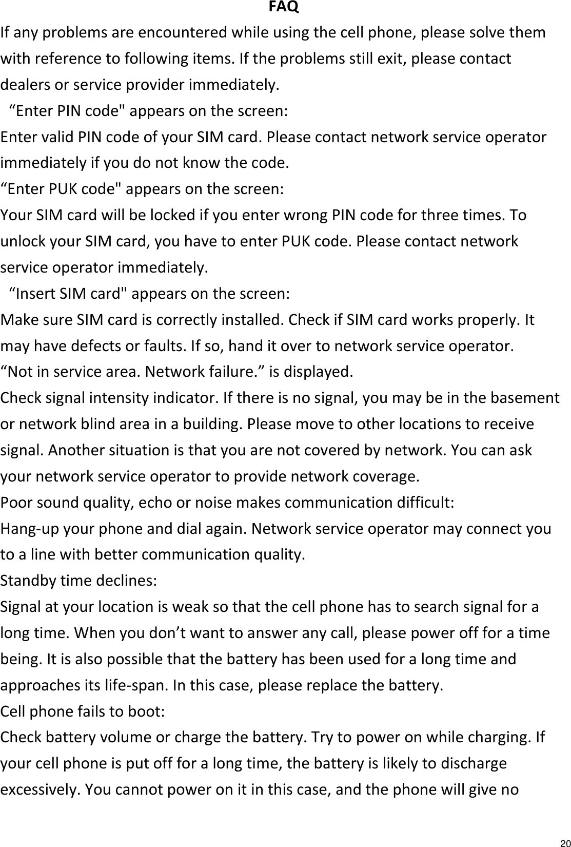   20 FAQ If any problems are encountered while using the cell phone, please solve them with reference to following items. If the problems still exit, please contact dealers or service provider immediately.  “Enter PIN code&quot; appears on the screen: Enter valid PIN code of your SIM card. Please contact network service operator immediately if you do not know the code. “Enter PUK code&quot; appears on the screen: Your SIM card will be locked if you enter wrong PIN code for three times. To unlock your SIM card, you have to enter PUK code. Please contact network service operator immediately.  “Insert SIM card&quot; appears on the screen: Make sure SIM card is correctly installed. Check if SIM card works properly. It may have defects or faults. If so, hand it over to network service operator. “Not in service area. Network failure.” is displayed. Check signal intensity indicator. If there is no signal, you may be in the basement or network blind area in a building. Please move to other locations to receive signal. Another situation is that you are not covered by network. You can ask your network service operator to provide network coverage. Poor sound quality, echo or noise makes communication difficult: Hang-up your phone and dial again. Network service operator may connect you to a line with better communication quality. Standby time declines: Signal at your location is weak so that the cell phone has to search signal for a long time. When you don’t want to answer any call, please power off for a time being. It is also possible that the battery has been used for a long time and approaches its life-span. In this case, please replace the battery. Cell phone fails to boot: Check battery volume or charge the battery. Try to power on while charging. If your cell phone is put off for a long time, the battery is likely to discharge excessively. You cannot power on it in this case, and the phone will give no 