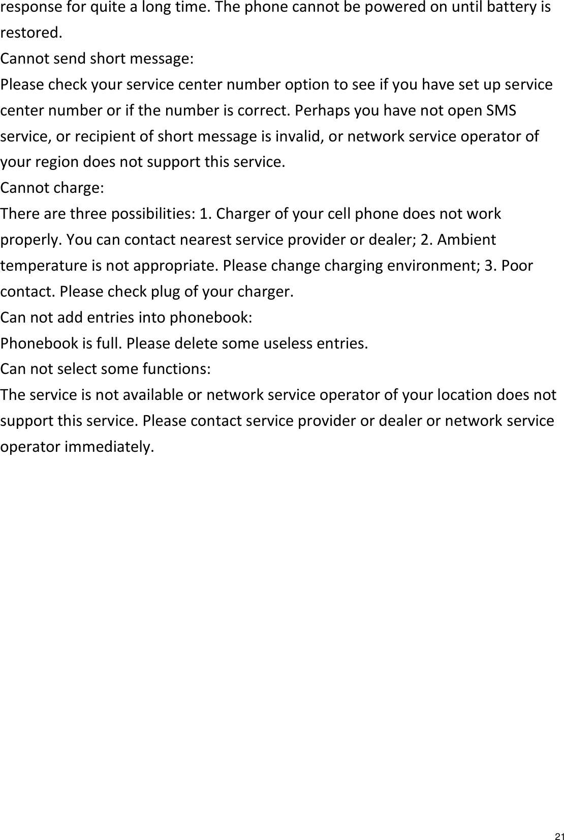   21 response for quite a long time. The phone cannot be powered on until battery is restored. Cannot send short message: Please check your service center number option to see if you have set up service center number or if the number is correct. Perhaps you have not open SMS service, or recipient of short message is invalid, or network service operator of your region does not support this service. Cannot charge: There are three possibilities: 1. Charger of your cell phone does not work properly. You can contact nearest service provider or dealer; 2. Ambient temperature is not appropriate. Please change charging environment; 3. Poor contact. Please check plug of your charger. Can not add entries into phonebook: Phonebook is full. Please delete some useless entries. Can not select some functions: The service is not available or network service operator of your location does not support this service. Please contact service provider or dealer or network service operator immediately.  