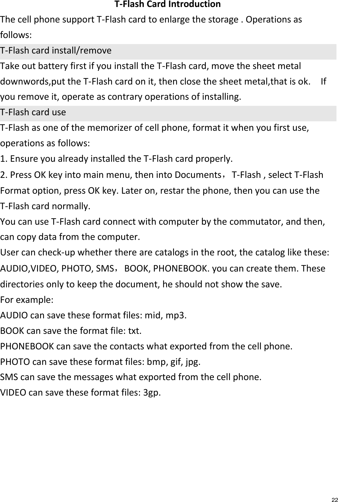   22 T-Flash Card Introduction The cell phone support T-Flash card to enlarge the storage . Operations as follows: T-Flash card install/remove Take out battery first if you install the T-Flash card, move the sheet metal downwords,put the T-Flash card on it, then close the sheet metal,that is ok.    If you remove it, operate as contrary operations of installing. T-Flash card use T-Flash as one of the memorizer of cell phone, format it when you first use, operations as follows: 1. Ensure you already installed the T-Flash card properly. 2. Press OK key into main menu, then into Documents，T-Flash , select T-Flash Format option, press OK key. Later on, restar the phone, then you can use the T-Flash card normally. You can use T-Flash card connect with computer by the commutator, and then, can copy data from the computer. User can check-up whether there are catalogs in the root, the catalog like these: AUDIO,VIDEO, PHOTO, SMS，BOOK, PHONEBOOK. you can create them. These directories only to keep the document, he should not show the save. For example: AUDIO can save these format files: mid, mp3.   BOOK can save the format file: txt.   PHONEBOOK can save the contacts what exported from the cell phone. PHOTO can save these format files: bmp, gif, jpg.   SMS can save the messages what exported from the cell phone. VIDEO can save these format files: 3gp.       