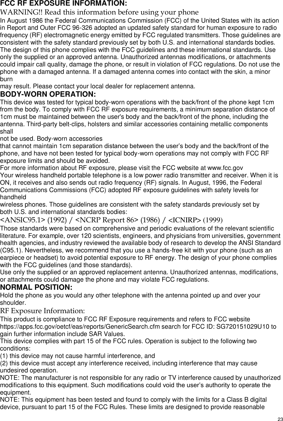   23 FCC RF EXPOSURE INFORMATION: WARNING!! Read this information before using your phone In August 1986 the Federal Communications Commission (FCC) of the United States with its action in Report and Outer FCC 96-326 adopted an updated safety standard for human exposure to radio frequency (RF) electromagnetic energy emitted by FCC regulated transmitters. Those guidelines are consistent with the safety standard previously set by both U.S. and international standards bodies. The design of this phone complies with the FCC guidelines and these international standards. Use only the supplied or an approved antenna. Unauthorized antennas modifications, or attachments could impair call quality, damage the phone, or result in violation of FCC regulations. Do not use the phone with a damaged antenna. If a damaged antenna comes into contact with the skin, a minor burn may result. Please contact your local dealer for replacement antenna. BODY-WORN OPERATION: This device was tested for typical body-worn operations with the back/front of the phone kept 1cm from the body. To comply with FCC RF exposure requirements, a minimum separation distance of 1cm must be maintained between the user&apos;s body and the back/front of the phone, including the antenna. Third-party belt-clips, holsters and similar accessories containing metallic components shall not be used. Body-worn accessories that cannot maintain 1cm separation distance between the user’s body and the back/front of the phone, and have not been tested for typical body-worn operations may not comply with FCC RF exposure limits and should be avoided. For more information about RF exposure, please visit the FCC website at www.fcc.gov Your wireless handheld portable telephone is a low power radio transmitter and receiver. When it is ON, it receives and also sends out radio frequency (RF) signals. In August, 1996, the Federal Communications Commissions (FCC) adopted RF exposure guidelines with safety levels for handheld wireless phones. Those guidelines are consistent with the safety standards previously set by both U.S. and international standards bodies: &lt;ANSIC95.1&gt; (1992) / &lt;NCRP Report 86&gt; (1986) / &lt;ICNIRP&gt; (1999) Those standards were based on comprehensive and periodic evaluations of the relevant scientific literature. For example, over 120 scientists, engineers, and physicians from universities, government health agencies, and industry reviewed the available body of research to develop the ANSI Standard (C95.1). Nevertheless, we recommend that you use a hands-free kit with your phone (such as an earpiece or headset) to avoid potential exposure to RF energy. The design of your phone complies with the FCC guidelines (and those standards). Use only the supplied or an approved replacement antenna. Unauthorized antennas, modifications, or attachments could damage the phone and may violate FCC regulations. NORMAL POSITION: Hold the phone as you would any other telephone with the antenna pointed up and over your shoulder. RF Exposure Information: This product is compliance to FCC RF Exposure requirements and refers to FCC website https://apps.fcc.gov/oetcf/eas/reports/GenericSearch.cfm search for FCC ID: SG720151029U10 to gain further information include SAR Values. This device complies with part 15 of the FCC rules. Operation is subject to the following two conditions: (1) this device may not cause harmful interference, and (2) this device must accept any interference received, including interference that may cause undesired operation. NOTE: The manufacturer is not responsible for any radio or TV interference caused by unauthorized modifications to this equipment. Such modifications could void the user’s authority to operate the equipment. NOTE: This equipment has been tested and found to comply with the limits for a Class B digital device, pursuant to part 15 of the FCC Rules. These limits are designed to provide reasonable 