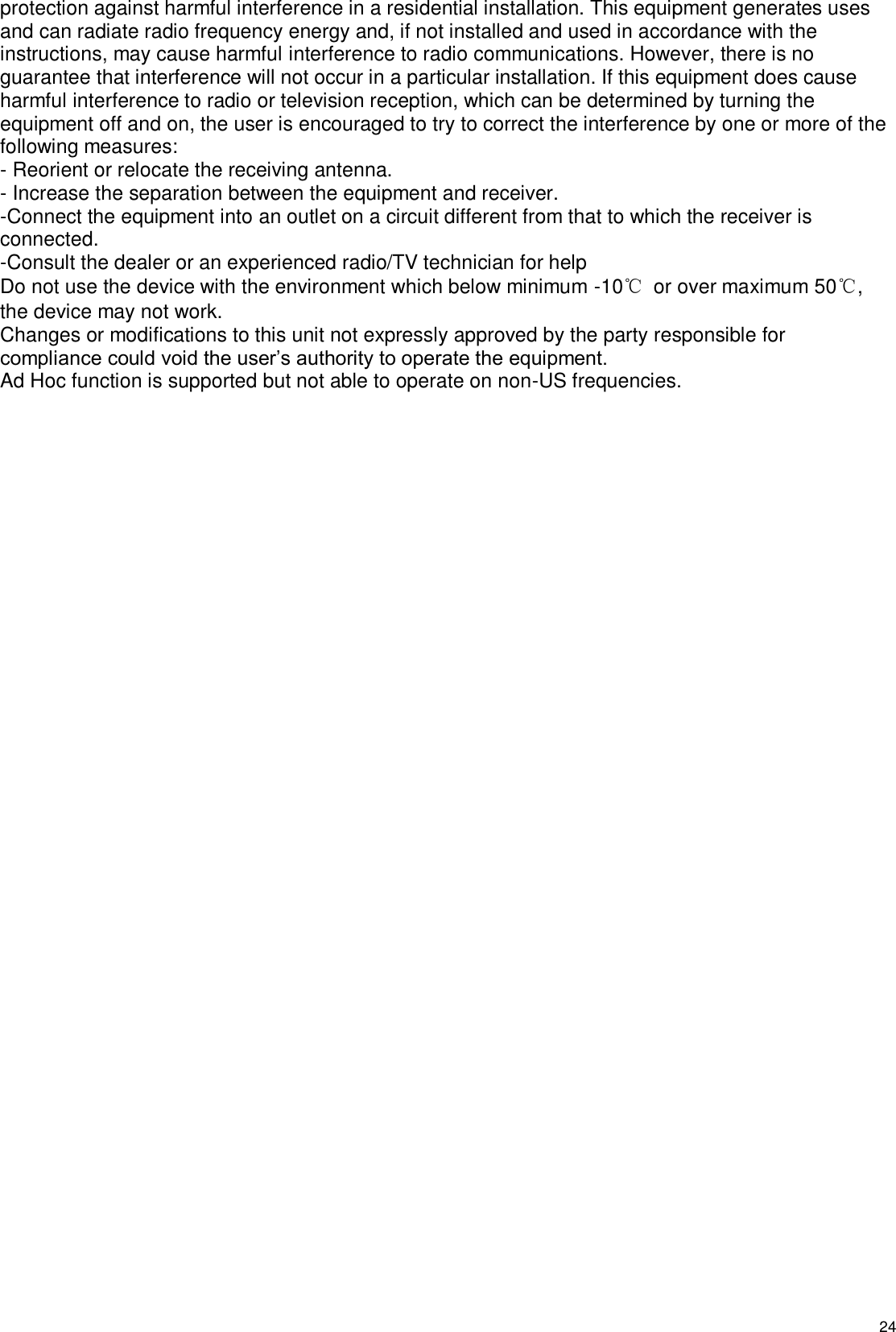   24 protection against harmful interference in a residential installation. This equipment generates uses and can radiate radio frequency energy and, if not installed and used in accordance with the instructions, may cause harmful interference to radio communications. However, there is no guarantee that interference will not occur in a particular installation. If this equipment does cause harmful interference to radio or television reception, which can be determined by turning the equipment off and on, the user is encouraged to try to correct the interference by one or more of the following measures: - Reorient or relocate the receiving antenna. - Increase the separation between the equipment and receiver. -Connect the equipment into an outlet on a circuit different from that to which the receiver is connected. -Consult the dealer or an experienced radio/TV technician for help Do not use the device with the environment which below minimum -10℃ or over maximum 50℃, the device may not work. Changes or modifications to this unit not expressly approved by the party responsible for compliance could void the user’s authority to operate the equipment. Ad Hoc function is supported but not able to operate on non-US frequencies. 