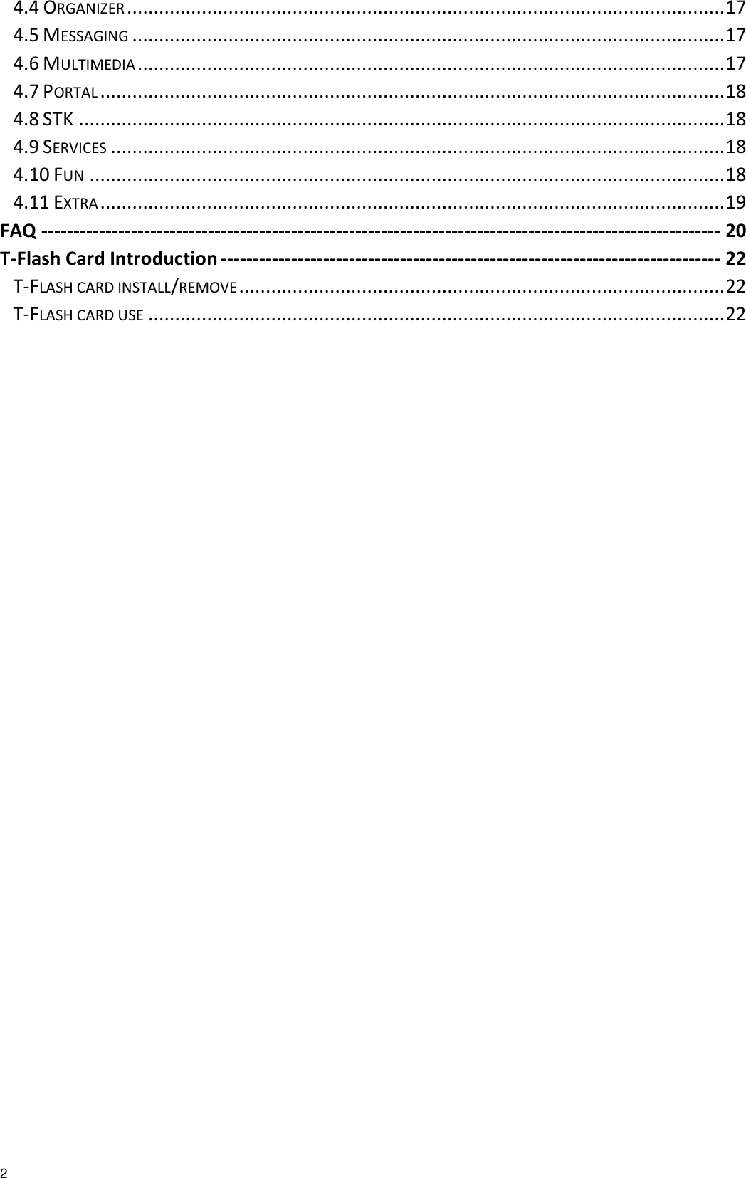   2 4.4 ORGANIZER ................................................................................................................ 17 4.5 MESSAGING ............................................................................................................... 17 4.6 MULTIMEDIA .............................................................................................................. 17 4.7 PORTAL ..................................................................................................................... 18 4.8 STK ......................................................................................................................... 18 4.9 SERVICES ................................................................................................................... 18 4.10 FUN ....................................................................................................................... 18 4.11 EXTRA ..................................................................................................................... 19 FAQ ---------------------------------------------------------------------------------------------------------- 20 T-Flash Card Introduction ------------------------------------------------------------------------------ 22 T-FLASH CARD INSTALL/REMOVE ........................................................................................... 22 T-FLASH CARD USE ............................................................................................................ 22  