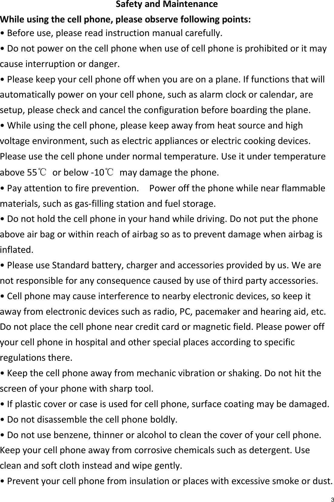   3 Safety and Maintenance While using the cell phone, please observe following points: • Before use, please read instruction manual carefully. • Do not power on the cell phone when use of cell phone is prohibited or it may cause interruption or danger. • Please keep your cell phone off when you are on a plane. If functions that will automatically power on your cell phone, such as alarm clock or calendar, are setup, please check and cancel the configuration before boarding the plane. • While using the cell phone, please keep away from heat source and high voltage environment, such as electric appliances or electric cooking devices. Please use the cell phone under normal temperature. Use it under temperature above 55℃  or below -10℃  may damage the phone. • Pay attention to fire prevention.    Power off the phone while near flammable materials, such as gas-filling station and fuel storage. • Do not hold the cell phone in your hand while driving. Do not put the phone above air bag or within reach of airbag so as to prevent damage when airbag is inflated. • Please use Standard battery, charger and accessories provided by us. We are not responsible for any consequence caused by use of third party accessories. • Cell phone may cause interference to nearby electronic devices, so keep it away from electronic devices such as radio, PC, pacemaker and hearing aid, etc. Do not place the cell phone near credit card or magnetic field. Please power off your cell phone in hospital and other special places according to specific regulations there. • Keep the cell phone away from mechanic vibration or shaking. Do not hit the screen of your phone with sharp tool. • If plastic cover or case is used for cell phone, surface coating may be damaged. • Do not disassemble the cell phone boldly. • Do not use benzene, thinner or alcohol to clean the cover of your cell phone. Keep your cell phone away from corrosive chemicals such as detergent. Use clean and soft cloth instead and wipe gently. • Prevent your cell phone from insulation or places with excessive smoke or dust. 