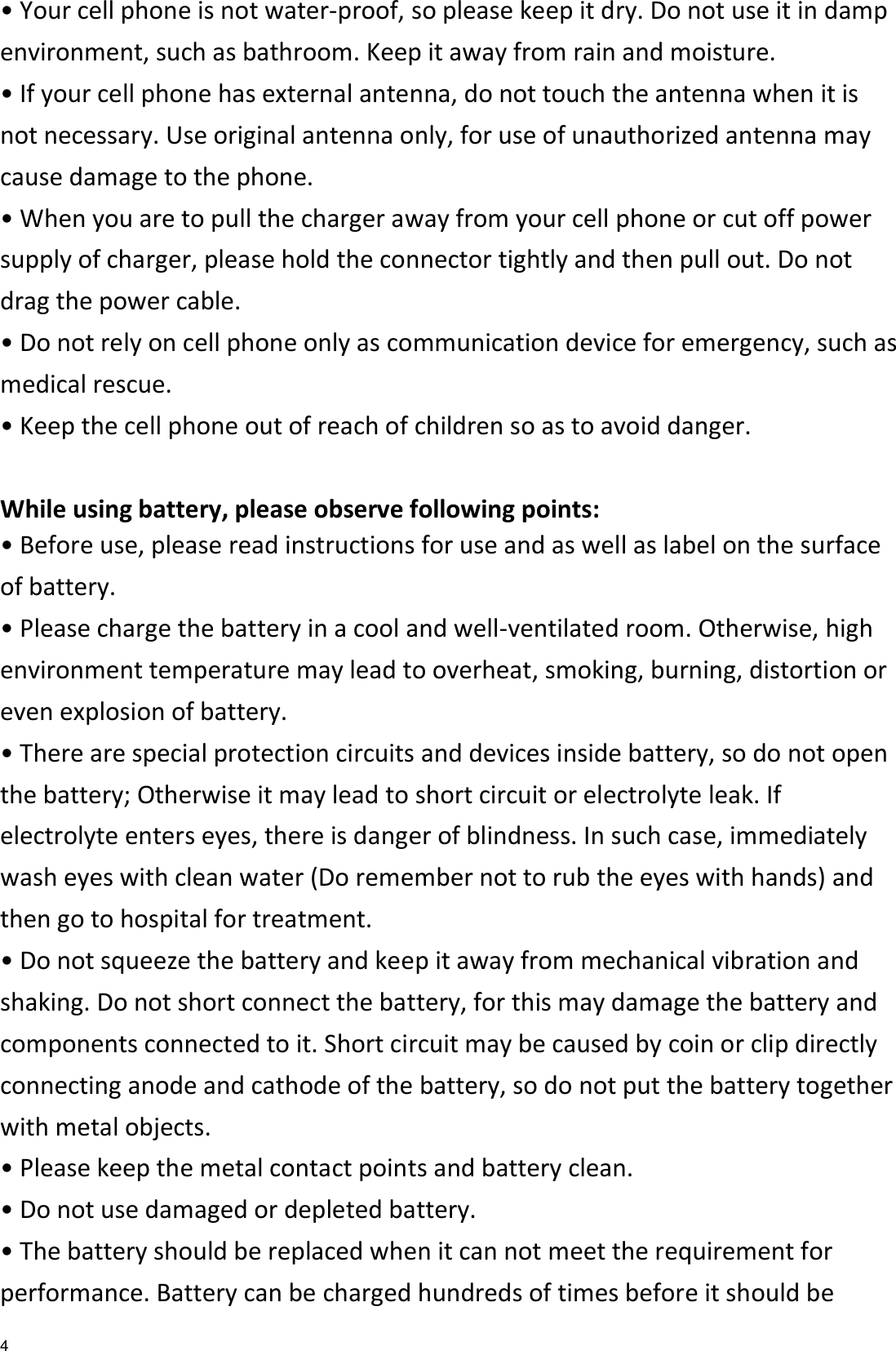   4 • Your cell phone is not water-proof, so please keep it dry. Do not use it in damp environment, such as bathroom. Keep it away from rain and moisture. • If your cell phone has external antenna, do not touch the antenna when it is not necessary. Use original antenna only, for use of unauthorized antenna may cause damage to the phone.   • When you are to pull the charger away from your cell phone or cut off power supply of charger, please hold the connector tightly and then pull out. Do not drag the power cable. • Do not rely on cell phone only as communication device for emergency, such as medical rescue. • Keep the cell phone out of reach of children so as to avoid danger.  While using battery, please observe following points: • Before use, please read instructions for use and as well as label on the surface of battery. • Please charge the battery in a cool and well-ventilated room. Otherwise, high environment temperature may lead to overheat, smoking, burning, distortion or even explosion of battery. • There are special protection circuits and devices inside battery, so do not open the battery; Otherwise it may lead to short circuit or electrolyte leak. If electrolyte enters eyes, there is danger of blindness. In such case, immediately wash eyes with clean water (Do remember not to rub the eyes with hands) and then go to hospital for treatment. • Do not squeeze the battery and keep it away from mechanical vibration and shaking. Do not short connect the battery, for this may damage the battery and components connected to it. Short circuit may be caused by coin or clip directly connecting anode and cathode of the battery, so do not put the battery together with metal objects. • Please keep the metal contact points and battery clean. • Do not use damaged or depleted battery. • The battery should be replaced when it can not meet the requirement for performance. Battery can be charged hundreds of times before it should be 