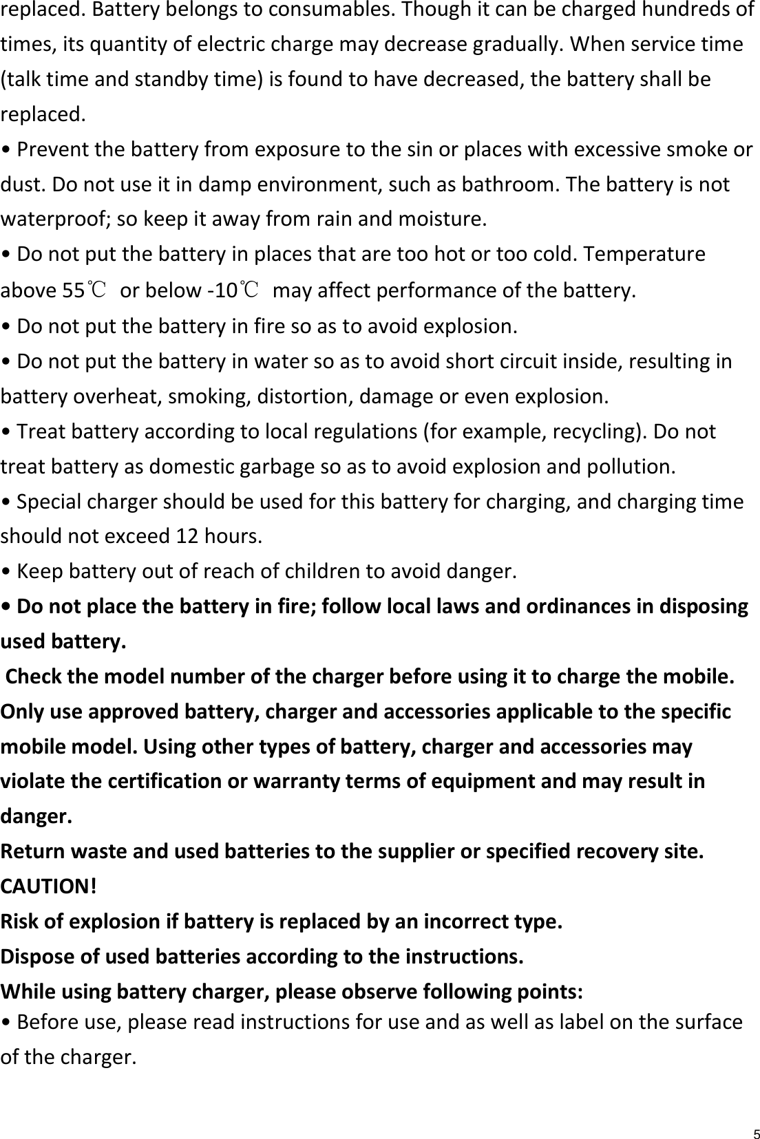   5 replaced. Battery belongs to consumables. Though it can be charged hundreds of times, its quantity of electric charge may decrease gradually. When service time (talk time and standby time) is found to have decreased, the battery shall be replaced. • Prevent the battery from exposure to the sin or places with excessive smoke or dust. Do not use it in damp environment, such as bathroom. The battery is not waterproof; so keep it away from rain and moisture. • Do not put the battery in places that are too hot or too cold. Temperature above 55℃  or below -10℃  may affect performance of the battery. • Do not put the battery in fire so as to avoid explosion. • Do not put the battery in water so as to avoid short circuit inside, resulting in battery overheat, smoking, distortion, damage or even explosion. • Treat battery according to local regulations (for example, recycling). Do not treat battery as domestic garbage so as to avoid explosion and pollution. • Special charger should be used for this battery for charging, and charging time should not exceed 12 hours. • Keep battery out of reach of children to avoid danger. • Do not place the battery in fire; follow local laws and ordinances in disposing used battery.  Check the model number of the charger before using it to charge the mobile.   Only use approved battery, charger and accessories applicable to the specific mobile model. Using other types of battery, charger and accessories may violate the certification or warranty terms of equipment and may result in danger. Return waste and used batteries to the supplier or specified recovery site. CAUTION! Risk of explosion if battery is replaced by an incorrect type. Dispose of used batteries according to the instructions. While using battery charger, please observe following points: • Before use, please read instructions for use and as well as label on the surface of the charger. 