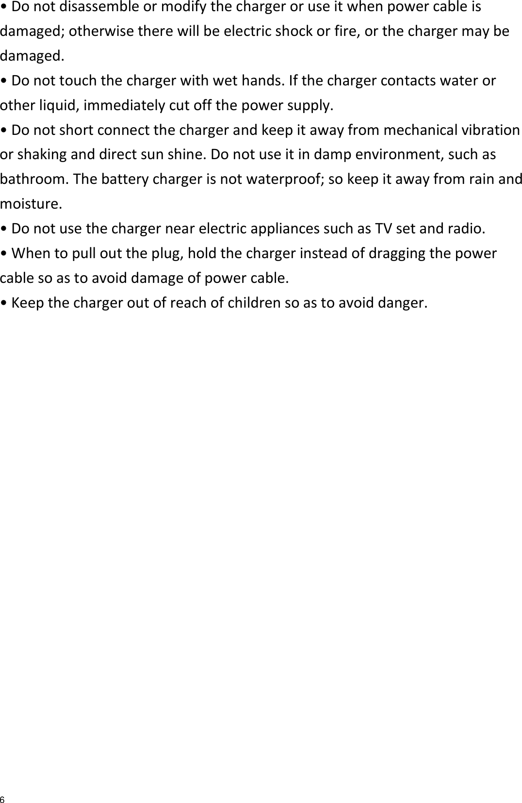   6 • Do not disassemble or modify the charger or use it when power cable is damaged; otherwise there will be electric shock or fire, or the charger may be damaged. • Do not touch the charger with wet hands. If the charger contacts water or other liquid, immediately cut off the power supply. • Do not short connect the charger and keep it away from mechanical vibration or shaking and direct sun shine. Do not use it in damp environment, such as bathroom. The battery charger is not waterproof; so keep it away from rain and moisture. • Do not use the charger near electric appliances such as TV set and radio. • When to pull out the plug, hold the charger instead of dragging the power cable so as to avoid damage of power cable. • Keep the charger out of reach of children so as to avoid danger.  