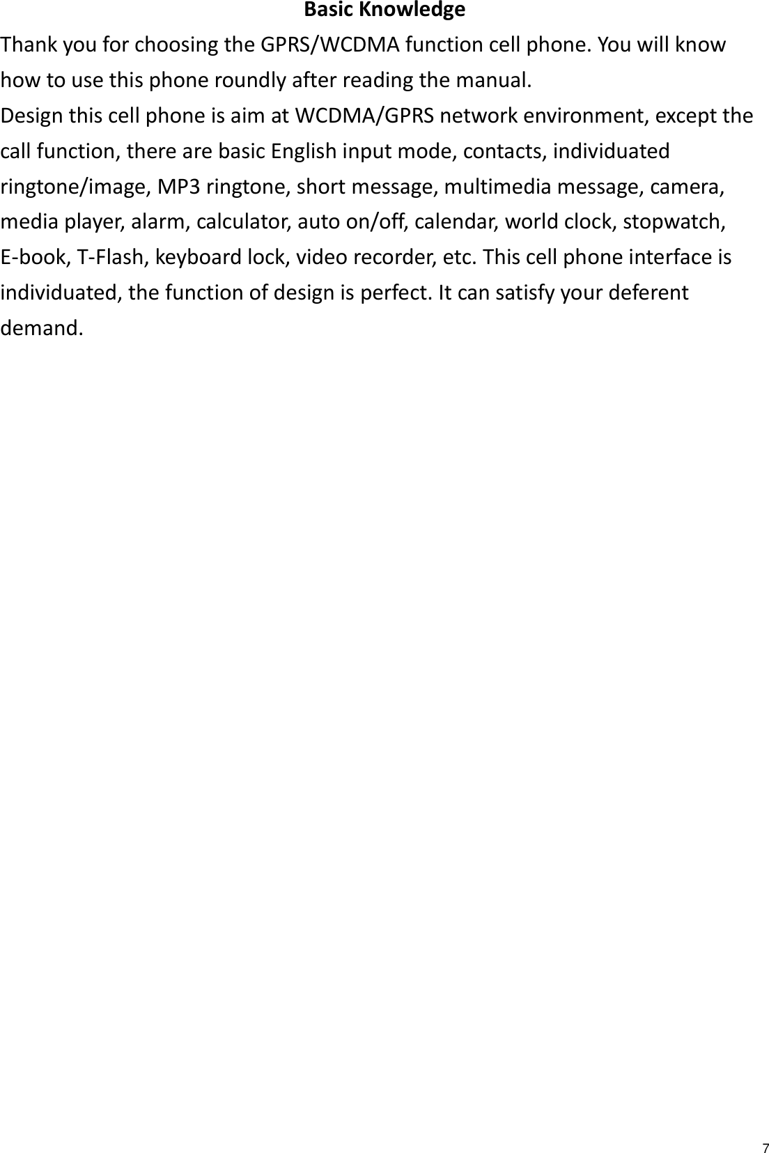   7 Basic Knowledge Thank you for choosing the GPRS/WCDMA function cell phone. You will know how to use this phone roundly after reading the manual. Design this cell phone is aim at WCDMA/GPRS network environment, except the call function, there are basic English input mode, contacts, individuated ringtone/image, MP3 ringtone, short message, multimedia message, camera, media player, alarm, calculator, auto on/off, calendar, world clock, stopwatch, E-book, T-Flash, keyboard lock, video recorder, etc. This cell phone interface is individuated, the function of design is perfect. It can satisfy your deferent demand. 