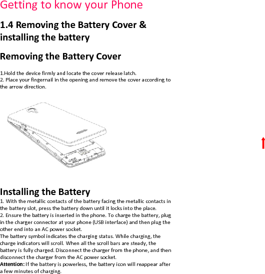 GettingtoknowyourPhone1.4RemovingtheBatteryCover&amp;installingthebatteryRemovingtheBatteryCover1.Holdthedevicefirmlyandlocatethecoverreleaselatch.2.Placeyourfingernailintheopeningandremovethecoveraccordingtothearrowdirection.InstallingtheBattery1.Withthemetalliccontactsofthebatteryfacingthemetalliccontactsinthebatteryslot,pressthebatterydownuntilitlocksintotheplace.2.Ensurethebatteryisinsertedinthephone.Tochargethebattery,pluginthechargerconnectoratyourphone(USBinterface)andthenplugtheotherendintoanACpowersocket.Thebatterysymbolindicatesthechargingstatus.Whilecharging,thechargeindicatorswillscroll.Whenallthescrollbarsaresteady,thebatteryisfullycharged.Disconnectthechargerfromthephone,andthendisconnectthechargerfromtheACpowersocket.Attention:Ifthebatteryispowerless,thebatteryiconwillreappearafterafewminutesofcharging.