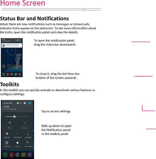 HomeScreenStatusBarandNotificationsWhentherearenewnotificationssuchasmessagesormissedcalls,indicatoriconsappearonthestatusbar.Toseemoreinformationabouttheicons,openthenotificationpanelandviewthedetails.ToolkitsInthetoolkitsyoucanquicklyactivateordeactivatevariousfeaturesorconfiguresettings.Tocloseit,dragthebarfromthebottomofthescreenupwards.Slideup‐down toopentheNotificationpanelorthetoolkitspanelTaptoaccesssettings.Toopenthenotificationpanel,dragthestatusbardownwards.