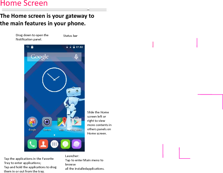 HomeScreenTheHomescreenisyourgatewaytothemainfeaturesinyourphone.DragdowntoopentheNotificationpanel.StatusbarLauncher:TaptoenterMainmenutobrowsealltheinstalledapplications.TaptheapplicationsintheFavoriteTraytoenterapplications;Tapandholdtheapplicationstodragtheminoroutfromthetray.SlidetheHomescreenleftorrighttoviewmorecontentsinotherspanelsonHomescreen.