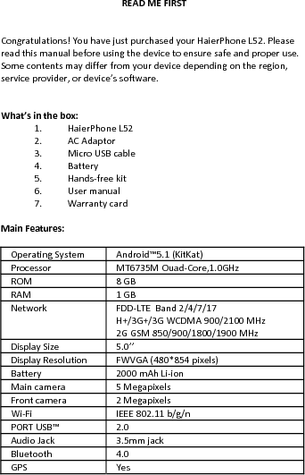 READMEFIRSTCongratulations!YouhavejustpurchasedyourHaierPhoneL52.Pleasereadthismanualbeforeusingthedevicetoensuresafeandproperuse.Somecontentsmaydifferfromyourdevicedependingontheregion,serviceprovider,ordevice’ssoftware.What’sinthebox:1. HaierPhoneL522. ACAdaptor3. MicroUSBcable4. Battery5. Hands‐freekit6. Usermanual7. WarrantycardMainFeatures:OperatingSystem Android™5.1 (KitKat)ProcessorMT6735MOuad‐Core,1.0GHzROM8GBRAM 1GBNetworkFDD‐LTE Band2/4/7/17H+/3G+/3GWCDMA900/2100MHz2GGSM850/900/1800/1900MHzDisplaySize5.0’’DisplayResolution FWVGA(480*854 pixels)Battery2000mAhLi‐ionMaincamera 5MegapixelsFrontcamera 2MegapixelsWi‐FiIEEE802.11b/g/nPORTUSB™2.0AudioJack3.5mmjackBluetooth4.0GPSYes