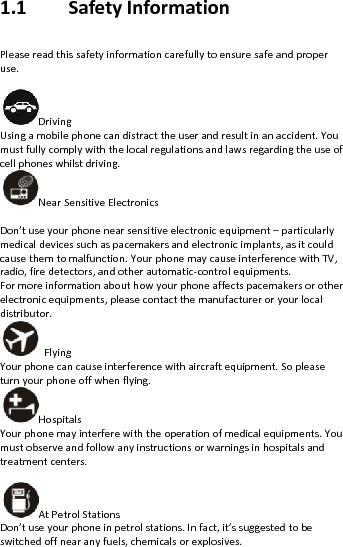 1.1SafetyInformationPleasereadthissafetyinformationcarefullytoensuresafeandproperuse.Driving Usingamobilephonecandistracttheuserandresultinanaccident.Youmustfullycomplywiththelocalregulationsandlawsregardingtheuseofcellphoneswhilstdriving.NearSensitiveElectronics Don’tuseyourphonenearsensitiveelectronicequipment–particularlymedicaldevicessuchaspacemakersandelectronicimplants,asitcouldcausethemtomalfunction.YourphonemaycauseinterferencewithTV,radio,firedetectors,andotherautomatic‐controlequipments.Formoreinformationabouthowyourphoneaffectspacemakersorotherelectronicequipments,pleasecontactthemanufactureroryourlocaldistributor.Flying Yourphonecancauseinterferencewithaircraftequipment.Sopleaseturnyourphoneoffwhenflying.Hospitals Yourphonemayinterferewiththeoperationofmedicalequipments.Youmustobserveandfollowanyinstructionsorwarningsinhospitalsandtreatmentcenters.AtPetrolStations Don’tuseyourphoneinpetrolstations.Infact,it’ssuggestedtobeswitchedoffnearanyfuels,chemicalsorexplosives.