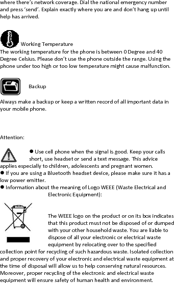 wherethere’snetandpress‘send’.Ehelphasarrived.WorkingTheworkingtempDegreeCelsius.PlphoneundertoohAlwaysmakeabayourmobilephonAttention:Useshort,appliesespeciallyIfyouareusinglowpoweremitteInformationabocollectionpointfoandproperrecovethetimeofdisposMoreover,properequipmentwillenBackutworkcoverage.DialtheExplainexactlywhereyoTemperatureperatureforthephoneiseasedon’tusethephonhighortoolowtemperackuporkeepawrittenre.ecellphonewhenthesig,useheadsetorsendattochildren,adolescentsaBluetoothheadsetdever.outthemeaningofLogoElectronicEquipmentTheWEEElogoonthethatthisproductmuswithyourotherhousedisposeofallyoureleequipmentbyrelocatorrecyclingofsuchhazareryofyourelectronicansalwillallowustohelpcrrecyclingoftheelectronnsuresafetyofhumanheupnationalemergencynumouareanddon’thangupsbetween0Degreeandeoutsidetherange.Usinturemightcausemalfunrecordofallimportantdagnalisgood.Keepyourctextmessage.Thisadviceandpregnantwomen.vice,pleasemakesureitoWEEE(WasteElectrical): eproductoronitsboxintnotbedisposedofordeholdwaste.Youareliabectronicorelectricalwastingovertothespecifiedrdouswaste.Isolatedcodelectricalwasteequipmonservingnaturalresournicandelectricalwasteealthandenvironment.mberpuntil40ngthenction.ataincallsethasaandndicatesdumpedbletotellectionmentatrces.