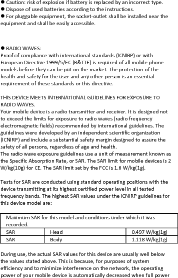 Caution:riskofexplosionifbatteryisreplacedbyanincorrecttype.Disposeofusedbatteriesaccordingtotheinstructions.Forpluggableequipment,thesocket‐outletshallbeinstalledneartheequipmentandshallbeeasilyaccessible. RADIOWAVES:Proofofcompliancewithinternationalstandards(ICNIRP)orwithEuropeanDirective1999/5/EC(R&amp;TTE)isrequiredofallmobilephonemodelsbeforetheycanbeputonthemarket.Theprotectionofthehealthandsafetyfortheuserandanyotherpersonisanessentialrequirementofthesestandardsorthisdirective.THISDEVICEMEETSINTERNATIONALGUIDELINESFOREXPOSURETORADIOWAVES.Yourmobiledeviceisaradiotransmitterandreceiver.Itisdesignednottoexceedthelimitsforexposuretoradiowaves(radiofrequencyelectromagneticfields)recommendedbyinternationalguidelines.Theguidelinesweredevelopedbyanindependentscientificorganization(ICNIRP)andincludeasubstantialsafetymargindesignedtoassurethesafetyofallpersons,regardlessofageandhealth.TheradiowaveexposureguidelinesuseaunitofmeasurementknownastheSpecificAbsorptionRate,orSAR.TheSARlimitformobiledevicesis2W/kg(10g)forCE.TheSARlimitsetbytheFCCis1.6W/kg(1g).TestsforSARareconductedusingstandardoperatingpositionswiththedevicetransmittingatitshighestcertifiedpowerlevelinalltestedfrequencybands.ThehighestSARvaluesundertheICNIRPguidelinesforthisdevicemodelare:MaximumSARforthismodelandconditionsunderwhichitwasrecorded.SARHead 0.497 W/kg(1g)SARBody 1.118 W/kg(1g)Duringuse,theactualSARvaluesforthisdeviceareusuallywellbelowthevaluesstatedabove.Thisisbecause,forpurposesofsystemefficiencyandtominimizeinterferenceonthenetwork,theoperatingpowerofyourmobiledeviceisautomaticallydecreasedwhenfullpower
