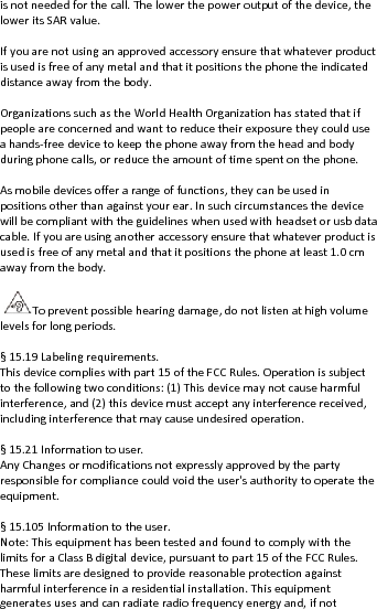 isnotneededforthecall.Thelowerthepoweroutputofthedevice,theloweritsSARvalue.Ifyouarenotusinganapprovedaccessoryensurethatwhateverproductisusedisfreeofanymetalandthatitpositionsthephonetheindicateddistanceawayfromthebody.OrganizationssuchastheWorldHealthOrganizationhasstatedthatifpeopleareconcernedandwanttoreducetheirexposuretheycoulduseahands‐freedevicetokeepthephoneawayfromtheheadandbodyduringphonecalls,orreducetheamountoftimespentonthephone.Asmobiledevicesofferarangeoffunctions,theycanbeusedinpositionsotherthanagainstyourear.Insuchcircumstancesthedevicewillbecompliantwiththeguidelineswhenusedwithheadsetorusbdatacable.Ifyouareusinganotheraccessoryensurethatwhateverproductisusedisfreeofanymetalandthatitpositionsthephoneatleast1.0cmawayfromthebody.Topreventpossiblehearingdamage,donotlistenathighvolumelevelsforlongperiods.§15.19Labelingrequirements.Thisdevicecomplieswithpart15oftheFCCRules.Operationissubjecttothefollowingtwoconditions:(1)Thisdevicemaynotcauseharmfulinterference,and(2)thisdevicemustacceptanyinterferencereceived,includinginterferencethatmaycauseundesiredoperation.§15.21Informationtouser.AnyChangesormodificationsnotexpresslyapprovedbythepartyresponsibleforcompliancecouldvoidtheuser&apos;sauthoritytooperatetheequipment.§15.105Informationtotheuser.Note:ThisequipmenthasbeentestedandfoundtocomplywiththelimitsforaClassBdigitaldevice,pursuanttopart15oftheFCCRules.Theselimitsaredesignedtoprovidereasonableprotectionagainstharmfulinterferenceinaresidentialinstallation.Thisequipmentgeneratesusesandcanradiateradiofrequencyenergyand,ifnot