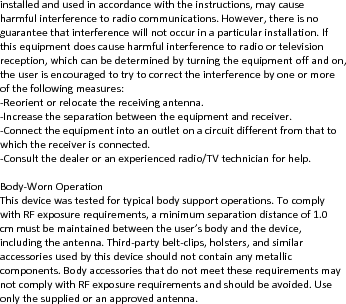 installedandusedinaccordancewiththeinstructions,maycauseharmfulinterferencetoradiocommunications.However,thereisnoguaranteethatinterferencewillnotoccurinaparticularinstallation.Ifthisequipmentdoescauseharmfulinterferencetoradioortelevisionreception,whichcanbedeterminedbyturningtheequipmentoffandon,theuserisencouragedtotrytocorrecttheinterferencebyoneormoreofthefollowingmeasures:‐Reorientorrelocatethereceivingantenna.‐Increasetheseparationbetweentheequipmentandreceiver.‐Connecttheequipmentintoanoutletonacircuitdifferentfromthattowhichthereceiverisconnected.‐Consultthedealeroranexperiencedradio/TVtechnicianforhelp.Body‐WornOperationThisdevicewastestedfortypicalbodysupportoperations.TocomplywithRFexposurerequirements,aminimumseparationdistanceof1.0cmmustbemaintainedbetweentheuser’sbodyandthedevice,includingtheantenna.Third‐partybelt‐clips,holsters,andsimilaraccessoriesusedbythisdeviceshouldnotcontainanymetalliccomponents.BodyaccessoriesthatdonotmeettheserequirementsmaynotcomplywithRFexposurerequirementsandshouldbeavoided.Useonlythesuppliedoranapprovedantenna.