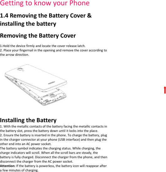 GettingtoknowyourPhone1.4RemovingtheBatteryCover&amp;installingthebatteryRemovingtheBatteryCover1.Holdthedevicefirmlyandlocatethecoverreleaselatch.2.Placeyourfingernailintheopeningandremovethecoveraccordingtothearrowdirection.InstallingtheBattery1.Withthemetalliccontactsofthebatteryfacingthemetalliccontactsinthebatteryslot,pressthebatterydownuntilitlocksintotheplace.2.Ensurethebatteryisinsertedinthephone.Tochargethebattery,pluginthechargerconnectoratyourphone(USBinterface)andthenplugtheotherendintoanACpowersocket.Thebatterysymbolindicatesthechargingstatus.Whilecharging,thechargeindicatorswillscroll.Whenallthescrollbarsaresteady,thebatteryisfullycharged.Disconnectthechargerfromthephone,andthendisconnectthechargerfromtheACpowersocket.Attention:Ifthebatteryispowerless,thebatteryiconwillreappearafterafewminutesofcharging.