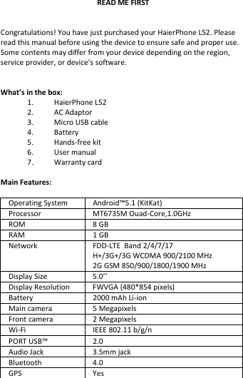 READMEFIRSTCongratulations!YouhavejustpurchasedyourHaierPhoneL52.Pleasereadthismanualbeforeusingthedevicetoensuresafeandproperuse.Somecontentsmaydifferfromyourdevicedependingontheregion,serviceprovider,ordevice’ssoftware.What’sinthebox:1. HaierPhoneL522. ACAdaptor3. MicroUSBcable4. Battery5. Hands‐freekit6. Usermanual7. WarrantycardMainFeatures:OperatingSystem Android™5.1 (KitKat)ProcessorMT6735MOuad‐Core,1.0GHzROM8GBRAM 1GBNetworkFDD‐LTE Band2/4/7/17H+/3G+/3GWCDMA900/2100MHz2GGSM850/900/1800/1900MHzDisplaySize5.0’’DisplayResolution FWVGA(480*854 pixels)Battery2000mAhLi‐ionMaincamera 5MegapixelsFrontcamera 2MegapixelsWi‐FiIEEE802.11b/g/nPORTUSB™2.0AudioJack3.5mmjackBluetooth4.0GPSYes