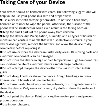 TakingCareofyourDeviceYourdeviceshouldbehandledwithcares.Thefollowingsuggestionswillhelpyoutouseyourphoneinasafeandproperway:Useadrysoftclothtowipegeneraldirt.Donotuseahardcloth,benzeneorthinnertowipethephone,otherwise,thesurfaceofthephonewillbescratchedorcouldevenresultinthefadingofcolor.Keepthesmallpartsofthephoneawayfromchildren.Keepthedevicedry.Precipitation,humidity,andalltypesofliquidsormoisturecancontainmineralsthatwillrustelectroniccircuits.Ifyourdevicedoesgetwet,removethebattery,andallowthedevicetodrycompletelybeforereplacingit.Donotuseorstorethedeviceindusty,dirtyareas.Itsmovingpartsandelectroniccomponentscanbedamaged.Donotstorethedeviceinhighorcoldtemperature.Hightemperaturescanshortenthelifeofelectronicdevicesanddamagebatteries.Donotattempttoopenthedeviceotherthanasinstructedinthisguide.Donotdrop,knock,orshakethedevice.Roughhandlingcanbreakinternalcircuitboardsandfinemechanics.Donotuseharshchemicals,cleaningsolvents,orstrongdetergentstocleanthedevice.Onlyuseasoft,clean,dryclothtocleanthesurfaceofthedevice.Donotpaintthedevice.Paintcanclogthemovingpartsandpreventproperoperation.Useindoorchargers.