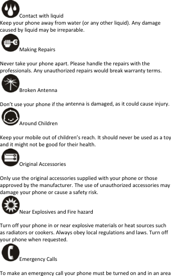 Contactwithliquid Keepyourphoneawayfromwater(oranyotherliquid).Anydamagecausedbyliquidmaybeirreparable.MakingRepairs Nevertakeyourphoneapart.Pleasehandletherepairswiththeprofessionals.Anyunauthorizedrepairswouldbreakwarrantyterms.BrokenAntennaDon’tuseyourphoneiftheantennaisdamaged,asitcouldcauseinjury.AroundChildren Keepyourmobileoutofchildren’sreach.Itshouldneverbeusedasatoyanditmightnotbegoodfortheirhealth.OriginalAccessories Onlyusetheoriginalaccessoriessuppliedwithyourphoneorthoseapprovedbythemanufacturer.Theuseofunauthorizedaccessoriesmaydamageyourphoneorcauseasafetyrisk.NearExplosivesandFirehazard Turnoffyourphoneinornearexplosivematerialsorheatsourcessuchasradiatorsorcookers.Alwaysobeylocalregulationsandlaws.Turnoffyourphonewhenrequested.EmergencyCalls Tomakeanemergencycallyourphonemustbeturnedonandinanarea