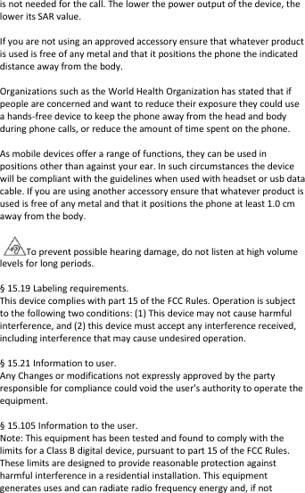 isnotneededforthecall.Thelowerthepoweroutputofthedevice,theloweritsSARvalue.Ifyouarenotusinganapprovedaccessoryensurethatwhateverproductisusedisfreeofanymetalandthatitpositionsthephonetheindicateddistanceawayfromthebody.OrganizationssuchastheWorldHealthOrganizationhasstatedthatifpeopleareconcernedandwanttoreducetheirexposuretheycoulduseahands‐freedevicetokeepthephoneawayfromtheheadandbodyduringphonecalls,orreducetheamountoftimespentonthephone.Asmobiledevicesofferarangeoffunctions,theycanbeusedinpositionsotherthanagainstyourear.Insuchcircumstancesthedevicewillbecompliantwiththeguidelineswhenusedwithheadsetorusbdatacable.Ifyouareusinganotheraccessoryensurethatwhateverproductisusedisfreeofanymetalandthatitpositionsthephoneatleast1.0cmawayfromthebody.Topreventpossiblehearingdamage,donotlistenathighvolumelevelsforlongperiods.§15.19Labelingrequirements.Thisdevicecomplieswithpart15oftheFCCRules.Operationissubjecttothefollowingtwoconditions:(1)Thisdevicemaynotcauseharmfulinterference,and(2)thisdevicemustacceptanyinterferencereceived,includinginterferencethatmaycauseundesiredoperation.§15.21Informationtouser.AnyChangesormodificationsnotexpresslyapprovedbythepartyresponsibleforcompliancecouldvoidtheuser&apos;sauthoritytooperatetheequipment.§15.105Informationtotheuser.Note:ThisequipmenthasbeentestedandfoundtocomplywiththelimitsforaClassBdigitaldevice,pursuanttopart15oftheFCCRules.Theselimitsaredesignedtoprovidereasonableprotectionagainstharmfulinterferenceinaresidentialinstallation.Thisequipmentgeneratesusesandcanradiateradiofrequencyenergyand,ifnot