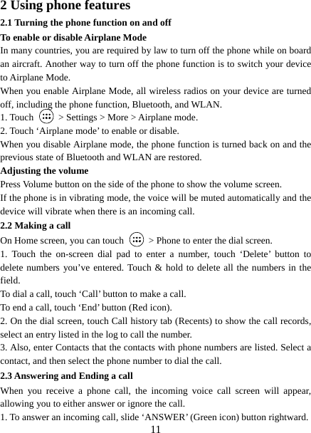   112 Using phone features 2.1 Turning the phone function on and off To enable or disable Airplane Mode In many countries, you are required by law to turn off the phone while on board an aircraft. Another way to turn off the phone function is to switch your device to Airplane Mode. When you enable Airplane Mode, all wireless radios on your device are turned off, including the phone function, Bluetooth, and WLAN. 1. Touch    &gt; Settings &gt; More &gt; Airplane mode. 2. Touch ‘Airplane mode’ to enable or disable. When you disable Airplane mode, the phone function is turned back on and the previous state of Bluetooth and WLAN are restored. Adjusting the volume Press Volume button on the side of the phone to show the volume screen.   If the phone is in vibrating mode, the voice will be muted automatically and the device will vibrate when there is an incoming call. 2.2 Making a call On Home screen, you can touch    &gt; Phone to enter the dial screen. 1. Touch the on-screen dial pad to enter a number, touch ‘Delete’ button to delete numbers you’ve entered. Touch &amp; hold to delete all the numbers in the field.  To dial a call, touch ‘Call’ button to make a call.   To end a call, touch ‘End’ button (Red icon).   2. On the dial screen, touch Call history tab (Recents) to show the call records, select an entry listed in the log to call the number.   3. Also, enter Contacts that the contacts with phone numbers are listed. Select a contact, and then select the phone number to dial the call.   2.3 Answering and Ending a call When you receive a phone call, the incoming voice call screen will appear, allowing you to either answer or ignore the call.   1. To answer an incoming call, slide ‘ANSWER’ (Green icon) button rightward. 