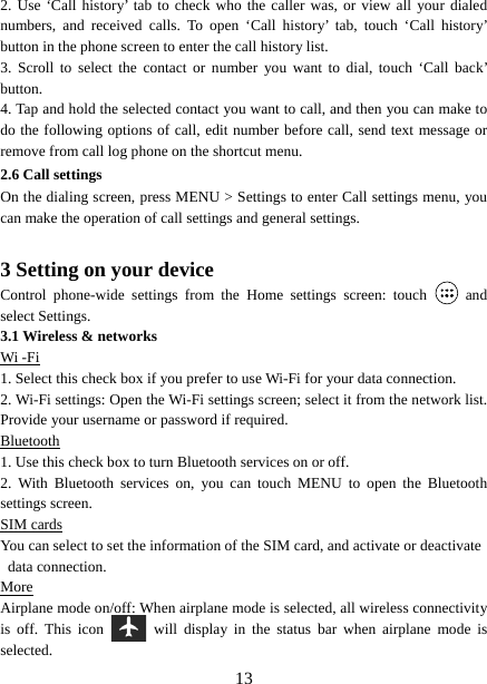   132. Use ‘Call history’ tab to check who the caller was, or view all your dialed numbers, and received calls. To open ‘Call history’ tab, touch ‘Call history’ button in the phone screen to enter the call history list. 3. Scroll to select the contact or number you want to dial, touch ‘Call back’ button. 4. Tap and hold the selected contact you want to call, and then you can make to do the following options of call, edit number before call, send text message or remove from call log phone on the shortcut menu. 2.6 Call settings On the dialing screen, press MENU &gt; Settings to enter Call settings menu, you can make the operation of call settings and general settings.    3 Setting on your device Control phone-wide settings from the Home settings screen: touch   and select Settings.   3.1 Wireless &amp; networks Wi -Fi 1. Select this check box if you prefer to use Wi-Fi for your data connection.   2. Wi-Fi settings: Open the Wi-Fi settings screen; select it from the network list. Provide your username or password if required.   Bluetooth 1. Use this check box to turn Bluetooth services on or off.   2. With Bluetooth services on, you can touch MENU to open the Bluetooth settings screen. SIM cards You can select to set the information of the SIM card, and activate or deactivate data connection. More Airplane mode on/off: When airplane mode is selected, all wireless connectivity is off. This icon   will display in the status bar when airplane mode is selected.  