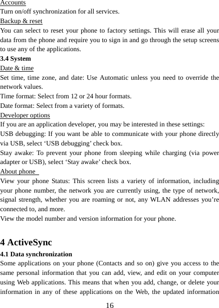   16Accounts Turn on/off synchronization for all services.   Backup &amp; reset You can select to reset your phone to factory settings. This will erase all your data from the phone and require you to sign in and go through the setup screens to use any of the applications.   3.4 System Date &amp; time Set time, time zone, and date: Use Automatic unless you need to override the network values.   Time format: Select from 12 or 24 hour formats.   Date format: Select from a variety of formats.   Developer options If you are an application developer, you may be interested in these settings:   USB debugging: If you want be able to communicate with your phone directly via USB, select ‘USB debugging’ check box.   Stay awake: To prevent your phone from sleeping while charging (via power adapter or USB), select ‘Stay awake’ check box.   About phone   View your phone Status: This screen lists a variety of information, including your phone number, the network you are currently using, the type of network, signal strength, whether you are roaming or not, any WLAN addresses you’re connected to, and more.   View the model number and version information for your phone.  4 ActiveSync 4.1 Data synchronization   Some applications on your phone (Contacts and so on) give you access to the same personal information that you can add, view, and edit on your computer using Web applications. This means that when you add, change, or delete your information in any of these applications on the Web, the updated information 