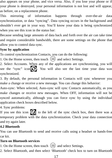   17also appears on your phone, and vice versa. Also, if you lose your phone or if your phone is destroyed, your personal information is not lost and will appear, as before, on a replacement phone.   This mirroring of information happens through over-the-air data synchronization, or data “syncing”. Data syncing occurs in the background and shouldn’t ever get in your way. You’ll know your data is being synchronized when you see this icon in the status bar:   Because sending large amounts of data back and forth over the air can take time and require considerable bandwidth, there are some settings on the phone that allow you to control data sync.   Sync by application   To control synchronization Contacts, you can do the following:   1. On the Home screen, then touch    and select Settings.   2. Select Accounts. When any of the applications are synchronizing, you will see the “sync” icon . You will also see the last time your data was synchronized.  3. By default, the personal information in Contacts will sync whenever you make a change or receive a new message. You can change this behavior:   Auto-sync: When selected, Auto-sync will sync Contacts automatically, as you make changes or receive new messages. When OFF, information will not be synced automatically, although you can force sync by using the individual application check boxes described below.   4. Sync problems:   If you see this icon   to the left of the sync check box, then there was a temporary problem with the data synchronization. Check your data connection and try again later.   4.2 Bluetooth   You can use Bluetooth to send and receive calls using a headset or hands-free car kit.   Turn on Bluetooth services   1. On the Home screen, then touch    and select Settings.   2. Select Bluetooth, and then select ‘Bluetooth’ check box to turn on Bluetooth 