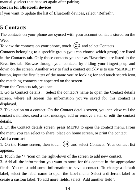   19manually select that headset again after pairing.   Rescan for Bluetooth devices   If you want to update the list of Bluetooth devices, select “Refresh”.    5 Contacts The contacts on your phone are synced with your account contacts stored on the Web.  To view the contacts on your phone, touch    and select Contacts. Contacts belonging to a specific group (you can choose which group) are listed in the Contacts tab. Only those contacts you star as “favorites” are listed in the Favorites tab. Browse through your contacts by sliding your fingertip up and down on the screen. Another way to find a contact quickly is to use “SEARCH” button, input the first letter of the name you’re looking for and touch search icon, the matching contacts are appeared on the screen. From the Contacts tab, you can:   1. Go to Contact details:    Select the contact’s name to open the Contact details screen, where all screen the information you’ve saved for this contact is displayed.  2. Take action on a contact: On the Contact details screen, you can view call the contact’s number, send a text message, add or remove a star or edit the contact details.  3. On the Contact details screen, press MENU to open the context menu. From the menu you can select to share, place on home screen, or print the contact.   Add a contact   1. On the Home screen, then touch   and select Contacts. Your contact list appears.  2. Touch the ‘+ ’icon on the right-down of the screen to add new contact.   3. Add all the information you want to store for this contact in the appropriate fields. You must add some information to save a contact. To change a default label, select the label name to open the label menu. Select a different label or create a custom label. To add more fields, select ‘Add another field’.   