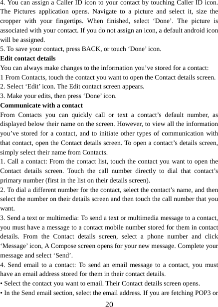   204. You can assign a Caller ID icon to your contact by touching Caller ID icon. The Pictures application opens. Navigate to a picture and select it, size the cropper with your fingertips. When finished, select ‘Done’. The picture is associated with your contact. If you do not assign an icon, a default android icon will be assigned.   5. To save your contact, press BACK, or touch ‘Done’ icon. Edit contact details   You can always make changes to the information you’ve stored for a contact:   1 From Contacts, touch the contact you want to open the Contact details screen.   2. Select ‘Edit’ icon. The Edit contact screen appears.   3. Make your edits, then press ‘Done’ icon. Communicate with a contact   From Contacts you can quickly call or text a contact’s default number, as displayed below their name on the screen. However, to view all the information you’ve stored for a contact, and to initiate other types of communication with that contact, open the Contact details screen. To open a contact’s details screen, simply select their name from Contacts.   1. Call a contact: From the contact list, touch the contact you want to open the Contact details screen. Touch the call number directly to dial that contact’s primary number (first in the list on their details screen).   2. To dial a different number for the contact, select the contact’s name, and then select the number on their details screen and then touch the call number that you want. 3. Send a text or multimedia: To send a text or multimedia message to a contact, you must have a message to a contact mobile number stored for them in contact details. From the Contact details screen, select a phone number and click ‘Message’ icon, A Compose screen opens for your new message. Complete your message and select ‘Send’.   4. Send email to a contact: To send an email message to a contact, you must have an email address stored for them in their contact details.   • Select the contact you want to email. Their Contact details screen opens.   • In the Send email section, select the email address. If you are fetching POP3 or 