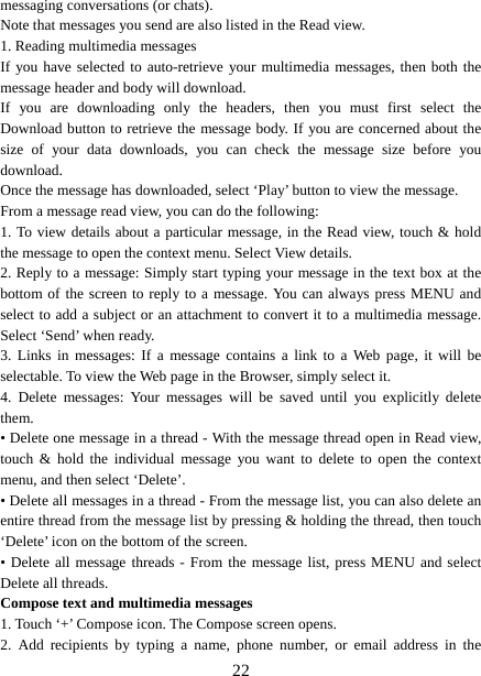   22messaging conversations (or chats).   Note that messages you send are also listed in the Read view.   1. Reading multimedia messages   If you have selected to auto-retrieve your multimedia messages, then both the message header and body will download. If you are downloading only the headers, then you must first select the Download button to retrieve the message body. If you are concerned about the size of your data downloads, you can check the message size before you download.  Once the message has downloaded, select ‘Play’ button to view the message.   From a message read view, you can do the following:   1. To view details about a particular message, in the Read view, touch &amp; hold the message to open the context menu. Select View details.   2. Reply to a message: Simply start typing your message in the text box at the bottom of the screen to reply to a message. You can always press MENU and select to add a subject or an attachment to convert it to a multimedia message. Select ‘Send’ when ready.   3. Links in messages: If a message contains a link to a Web page, it will be selectable. To view the Web page in the Browser, simply select it.   4. Delete messages: Your messages will be saved until you explicitly delete them.  • Delete one message in a thread - With the message thread open in Read view, touch &amp; hold the individual message you want to delete to open the context menu, and then select ‘Delete’.   • Delete all messages in a thread - From the message list, you can also delete an entire thread from the message list by pressing &amp; holding the thread, then touch ‘Delete’ icon on the bottom of the screen.   • Delete all message threads - From the message list, press MENU and select Delete all threads.   Compose text and multimedia messages   1. Touch ‘+’ Compose icon. The Compose screen opens.   2. Add recipients by typing a name, phone number, or email address in the 