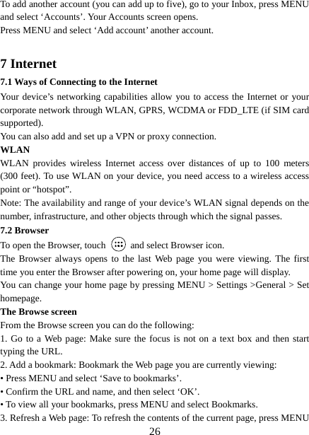   26To add another account (you can add up to five), go to your Inbox, press MENU and select ‘Accounts’. Your Accounts screen opens. Press MENU and select ‘Add account’ another account.    7 Internet   7.1 Ways of Connecting to the Internet   Your device’s networking capabilities allow you to access the Internet or your corporate network through WLAN, GPRS, WCDMA or FDD_LTE (if SIM card supported). You can also add and set up a VPN or proxy connection. WLAN WLAN provides wireless Internet access over distances of up to 100 meters (300 feet). To use WLAN on your device, you need access to a wireless access point or “hotspot”.   Note: The availability and range of your device’s WLAN signal depends on the number, infrastructure, and other objects through which the signal passes. 7.2 Browser To open the Browser, touch    and select Browser icon.   The Browser always opens to the last Web page you were viewing. The first time you enter the Browser after powering on, your home page will display.   You can change your home page by pressing MENU &gt; Settings &gt;General &gt; Set homepage.  The Browse screen   From the Browse screen you can do the following:   1. Go to a Web page: Make sure the focus is not on a text box and then start typing the URL.   2. Add a bookmark: Bookmark the Web page you are currently viewing:   • Press MENU and select ‘Save to bookmarks’.   • Confirm the URL and name, and then select ‘OK’. • To view all your bookmarks, press MENU and select Bookmarks.   3. Refresh a Web page: To refresh the contents of the current page, press MENU 