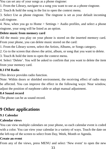   33You can set any of your songs as a phone ringtone:   1. From the Library, navigate to a song you want to use as a phone ringtone.   2. Touch &amp; hold the song in the list to open the context menu.   3. Select Use as phone ringtone. The ringtone is set as your default incoming call ringtone.   4. Now, when you go to Home &gt; Settings &gt; Audio profiles, and select a phone ringtone, your song will be listed as an option. Delete music from memory card   All the music you play on your phone is stored on the inserted memory card. From your phone, you can delete music stored on the card:   1. From the Library screen, select the Artists, Albums, or Songs category.   2. Go to the screen that shows the artist, album, or song that you want to delete.   3. Touch &amp; hold the item to open the context menu.   4. Select ‘Delete’. You will be asked to confirm that you want to delete the item from your memory card. 8.3 FM Radio This device provides radio function.   Note: Within doors or shielded environment, the receiving effect of radio may be affected. You can improve the effect in the following ways: Near window, adjust the position of earphone cable or adopt manual adjustment.   8.4 Sound record The phone can be as sound record.  9 Other applications 9.1 Calendar Calendar views   You can view multiple calendars on your phone, so each calendar event is coded with a color. You can view your calendar in a variety of ways. Touch the date on the left-top of the screen to select from Day, Week, Month or Agenda.   Create an event   From any of the views, press MENU and select ‘New event’ to open the new 