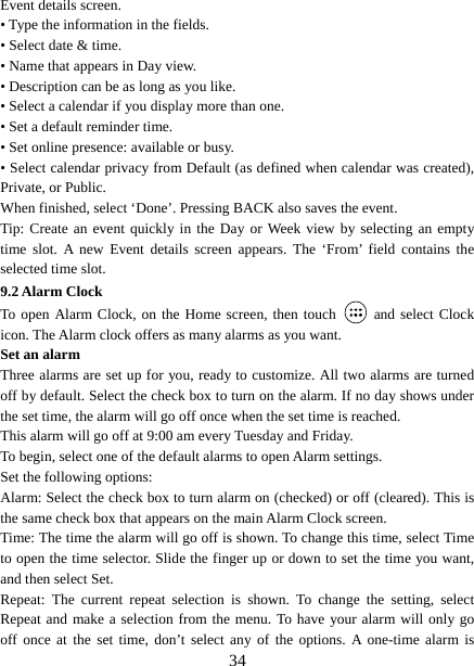   34Event details screen.   • Type the information in the fields.   • Select date &amp; time.   • Name that appears in Day view.   • Description can be as long as you like. • Select a calendar if you display more than one.   • Set a default reminder time.   • Set online presence: available or busy.   • Select calendar privacy from Default (as defined when calendar was created), Private, or Public.   When finished, select ‘Done’. Pressing BACK also saves the event.   Tip: Create an event quickly in the Day or Week view by selecting an empty time slot. A new Event details screen appears. The ‘From’ field contains the selected time slot.   9.2 Alarm Clock To open Alarm Clock, on the Home screen, then touch   and select Clock icon. The Alarm clock offers as many alarms as you want.   Set an alarm   Three alarms are set up for you, ready to customize. All two alarms are turned off by default. Select the check box to turn on the alarm. If no day shows under the set time, the alarm will go off once when the set time is reached. This alarm will go off at 9:00 am every Tuesday and Friday.   To begin, select one of the default alarms to open Alarm settings.   Set the following options:   Alarm: Select the check box to turn alarm on (checked) or off (cleared). This is the same check box that appears on the main Alarm Clock screen. Time: The time the alarm will go off is shown. To change this time, select Time to open the time selector. Slide the finger up or down to set the time you want, and then select Set.   Repeat: The current repeat selection is shown. To change the setting, select Repeat and make a selection from the menu. To have your alarm will only go off once at the set time, don’t select any of the options. A one-time alarm is 