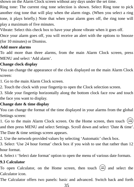   35shown on the Alarm Clock screen without any days under the set time. Ring tone: The current ring tone selection is shown. Select Ring tone to pick another ring tone that will play when the alarm rings. (When you select a ring tone, it plays briefly.) Note that when your alarm goes off, the ring tone will play a maximum of five minutes.   Vibrate: Select this check box to have your phone vibrate when it goes off. Once your alarm goes off, you will receive an alert with the options to Snooze (for 10 minutes) or Dismiss.   Add more alarms   To add more than three alarms, from the main Alarm Clock screen, press MENU and select ‘Add alarm’.   Change clock display   You can change the appearance of the clock displayed on the main Alarm Clock screen: 1. Go to the main Alarm Clock screen. 2. Touch the clock with your fingertip to open the Clock selection screen. 3. Slide your fingertip horizontally along the bottom clock face row and touch the face you want to display.   Change date &amp; time display   You can change the format of the time displayed in your alarms from the global Settings screen: 1. Go to the main Alarm Clock screen. On the Home screen, then touch   and then press MENU and select Settings. Scroll down and select ‘Date &amp; time’. The Date &amp; time settings screen appears.   2. Use the network-provided values by selecting ‘Automatic’ check box.   3. Select ‘Use 24 hour format’ check box if you wish to use that rather than 12 hour format.   4. Select t ‘Select date format’ option to open the menu of various date formats.   9.3 Calculator To open Calculator, on the Home screen, then touch   and select the Calculator icon.   The Calculator offers two panels: basic and advanced. Switch back and forth 