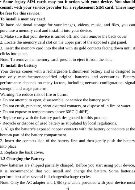   6• Some legacy SIM cards may not function with your device. You should consult with your service provider for a replacement SIM card. There may be fees for this service.   To install a memory card To have additional storage for your images, videos, music, and files, you can purchase a memory card and install it into your device. 1. Make sure that your device is turned off, and then remove the back cover. 2. Locate the memory card slot on the upper part of the exposed right panel. 3. Insert the memory card into the slot with its gold contacts facing down until it clicks into place.     Note: To remove the memory card, press it to eject it from the slot. To install the battery Your device comes with a rechargeable Lithium-ion battery and is designed to use only manufacturer-specified original batteries and accessories. Battery performance depends on many factors, including network configuration, signal strength, and usage patterns.     Warning: To reduce risk of fire or burns: • Do not attempt to open, disassemble, or service the battery pack. • Do not crush, puncture, short external contacts, or dispose of in fire or water.   • Do not expose to temperatures above 60°C (140°F).   • Replace only with the battery pack designated for this product. • Recycle or dispose of used battery as stipulated by local regulations.     1. Align the battery’s exposed copper contacts with the battery connectors at the bottom part of the battery compartment.     2. Insert the contacts side of the battery first and then gently push the battery into place.   3. Replace the back cover. 1.3 Charging the Battery New batteries are shipped partially charged. Before you start using your device, it is recommended that you install and charge the battery. Some batteries perform best after several full charge/discharge cycles.     Note: Only the AC adapter and USB sync cable provided with your device must 