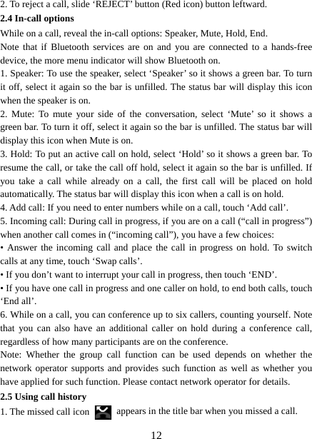   122. To reject a call, slide ‘REJECT’ button (Red icon) button leftward. 2.4 In-call options While on a call, reveal the in-call options: Speaker, Mute, Hold, End.   Note that if Bluetooth services are on and you are connected to a hands-free device, the more menu indicator will show Bluetooth on.   1. Speaker: To use the speaker, select ‘Speaker’ so it shows a green bar. To turn it off, select it again so the bar is unfilled. The status bar will display this icon when the speaker is on.   2. Mute: To mute your side of the conversation, select ‘Mute’ so it shows a green bar. To turn it off, select it again so the bar is unfilled. The status bar will display this icon when Mute is on.   3. Hold: To put an active call on hold, select ‘Hold’ so it shows a green bar. To resume the call, or take the call off hold, select it again so the bar is unfilled. If you take a call while already on a call, the first call will be placed on hold automatically. The status bar will display this icon when a call is on hold.   4. Add call: If you need to enter numbers while on a call, touch ‘Add call’.   5. Incoming call: During call in progress, if you are on a call (“call in progress”) when another call comes in (“incoming call”), you have a few choices:   • Answer the incoming call and place the call in progress on hold. To switch calls at any time, touch ‘Swap calls’. • If you don’t want to interrupt your call in progress, then touch ‘END’.   • If you have one call in progress and one caller on hold, to end both calls, touch ‘End all’. 6. While on a call, you can conference up to six callers, counting yourself. Note that you can also have an additional caller on hold during a conference call, regardless of how many participants are on the conference.   Note: Whether the group call function can be used depends on whether the network operator supports and provides such function as well as whether you have applied for such function. Please contact network operator for details. 2.5 Using call history 1. The missed call icon   appears in the title bar when you missed a call.   