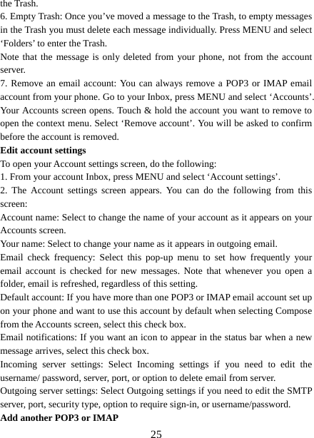   25the Trash.   6. Empty Trash: Once you’ve moved a message to the Trash, to empty messages in the Trash you must delete each message individually. Press MENU and select ‘Folders’ to enter the Trash.   Note that the message is only deleted from your phone, not from the account server.  7. Remove an email account: You can always remove a POP3 or IMAP email account from your phone. Go to your Inbox, press MENU and select ‘Accounts’. Your Accounts screen opens. Touch &amp; hold the account you want to remove to open the context menu. Select ‘Remove account’. You will be asked to confirm before the account is removed. Edit account settings   To open your Account settings screen, do the following:   1. From your account Inbox, press MENU and select ‘Account settings’.   2. The Account settings screen appears. You can do the following from this screen:  Account name: Select to change the name of your account as it appears on your Accounts screen.   Your name: Select to change your name as it appears in outgoing email.   Email check frequency: Select this pop-up menu to set how frequently your email account is checked for new messages. Note that whenever you open a folder, email is refreshed, regardless of this setting.   Default account: If you have more than one POP3 or IMAP email account set up on your phone and want to use this account by default when selecting Compose from the Accounts screen, select this check box.   Email notifications: If you want an icon to appear in the status bar when a new message arrives, select this check box.   Incoming server settings: Select Incoming settings if you need to edit the username/ password, server, port, or option to delete email from server.   Outgoing server settings: Select Outgoing settings if you need to edit the SMTP server, port, security type, option to require sign-in, or username/password.   Add another POP3 or IMAP   