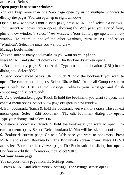   27and select ‘Refresh’. Open pages in separate windows   You can keep more than one Web page open by using multiple windows to display the pages. You can open up to eight windows.   Open a new window: From a Web page, press MENU and select ‘Windows’. The Current windows screen opens, showing the Web page you started from, plus a “new window”. Select ‘New window’. Your home page opens in a new window. To return to one of the other windows, press MENU and select ‘Windows’. Select the page you want to view.   Manage bookmarks   You can store as many bookmarks as you want on your phone.   Press MENU and select ‘Bookmarks’. The Bookmarks screen opens. 1. Bookmark any page: Select ‘Add’. Type a name and location (URL) in the dialog box. Select ‘OK’.   2. Send bookmarked page’s URL: Touch &amp; hold the bookmark you want to open. The context menu opens. Select ‘Share link’. An email Compose screen opens with the URL as the message. Address your message and finish composing and select ‘Send’. 3. View bookmarked page: Touch &amp; hold the bookmark you want to open. The context menu opens. Select View page or Open in new window. 4. Edit bookmark: Touch &amp; hold the bookmark you want to e open. The context menu opens. Select ‘Edit bookmark’. The edit bookmark dialog box opens. Type your change and select ‘OK’.   5. Delete a bookmark: Touch &amp; hold the bookmark you want to open. The context menu opens. Select ‘Delete bookmark’. You will be asked to confirm. 6. Bookmark current page: Go to a Web page you want to bookmark. Press MENU and select ‘Bookmarks’. The Bookmarks screen opens. Press MENU and select Bookmark last-viewed page. The Bookmark link dialog box opens. Confirm or edit the information, then select ‘OK’. Set your home page   You set your home page from the Settings screen:   1. Press MENU and select More &gt; Settings. The Settings screen opens.   