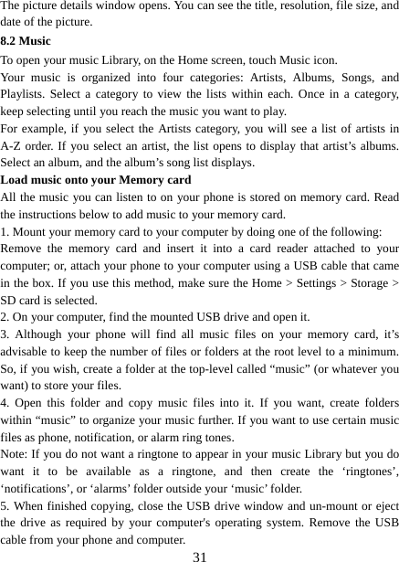   31The picture details window opens. You can see the title, resolution, file size, and date of the picture.   8.2 Music To open your music Library, on the Home screen, touch Music icon.   Your music is organized into four categories: Artists, Albums, Songs, and Playlists. Select a category to view the lists within each. Once in a category, keep selecting until you reach the music you want to play.   For example, if you select the Artists category, you will see a list of artists in A-Z order. If you select an artist, the list opens to display that artist’s albums. Select an album, and the album’s song list displays.   Load music onto your Memory card All the music you can listen to on your phone is stored on memory card. Read the instructions below to add music to your memory card.   1. Mount your memory card to your computer by doing one of the following:   Remove the memory card and insert it into a card reader attached to your computer; or, attach your phone to your computer using a USB cable that came in the box. If you use this method, make sure the Home &gt; Settings &gt; Storage &gt; SD card is selected.   2. On your computer, find the mounted USB drive and open it.   3. Although your phone will find all music files on your memory card, it’s advisable to keep the number of files or folders at the root level to a minimum. So, if you wish, create a folder at the top-level called “music” (or whatever you want) to store your files.   4. Open this folder and copy music files into it. If you want, create folders within “music” to organize your music further. If you want to use certain music files as phone, notification, or alarm ring tones. Note: If you do not want a ringtone to appear in your music Library but you do want it to be available as a ringtone, and then create the ‘ringtones’, ‘notifications’, or ‘alarms’ folder outside your ‘music’ folder.   5. When finished copying, close the USB drive window and un-mount or eject the drive as required by your computer&apos;s operating system. Remove the USB cable from your phone and computer.   