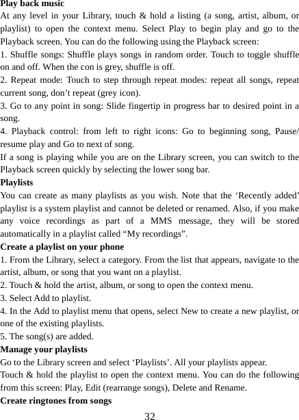   32Play back music   At any level in your Library, touch &amp; hold a listing (a song, artist, album, or playlist) to open the context menu. Select Play to begin play and go to the Playback screen. You can do the following using the Playback screen:   1. Shuffle songs: Shuffle plays songs in random order. Touch to toggle shuffle on and off. When the con is grey, shuffle is off.   2. Repeat mode: Touch to step through repeat modes: repeat all songs, repeat current song, don’t repeat (grey icon). 3. Go to any point in song: Slide fingertip in progress bar to desired point in a song. 4. Playback control: from left to right icons: Go to beginning song, Pause/ resume play and Go to next of song. If a song is playing while you are on the Library screen, you can switch to the Playback screen quickly by selecting the lower song bar.   Playlists  You can create as many playlists as you wish. Note that the ‘Recently added’ playlist is a system playlist and cannot be deleted or renamed. Also, if you make any voice recordings as part of a MMS message, they will be stored automatically in a playlist called “My recordings”.   Create a playlist on your phone 1. From the Library, select a category. From the list that appears, navigate to the artist, album, or song that you want on a playlist.   2. Touch &amp; hold the artist, album, or song to open the context menu.   3. Select Add to playlist.   4. In the Add to playlist menu that opens, select New to create a new playlist, or one of the existing playlists.   5. The song(s) are added.     Manage your playlists   Go to the Library screen and select ‘Playlists’. All your playlists appear.   Touch &amp; hold the playlist to open the context menu. You can do the following from this screen: Play, Edit (rearrange songs), Delete and Rename. Create ringtones from songs   