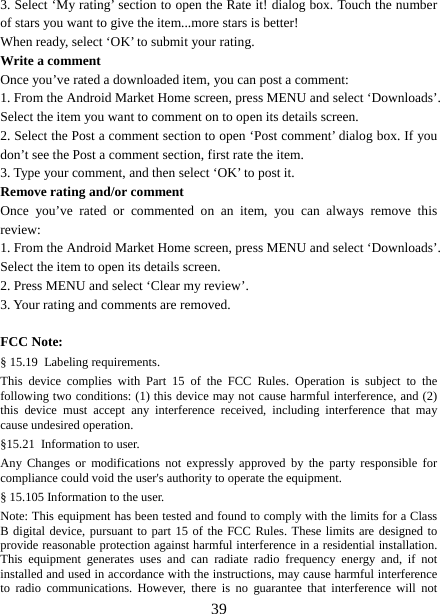   393. Select ‘My rating’ section to open the Rate it! dialog box. Touch the number of stars you want to give the item...more stars is better! When ready, select ‘OK’ to submit your rating.   Write a comment   Once you’ve rated a downloaded item, you can post a comment:   1. From the Android Market Home screen, press MENU and select ‘Downloads’. Select the item you want to comment on to open its details screen.   2. Select the Post a comment section to open ‘Post comment’ dialog box. If you don’t see the Post a comment section, first rate the item.   3. Type your comment, and then select ‘OK’ to post it. Remove rating and/or comment   Once you’ve rated or commented on an item, you can always remove this review: 1. From the Android Market Home screen, press MENU and select ‘Downloads’. Select the item to open its details screen. 2. Press MENU and select ‘Clear my review’. 3. Your rating and comments are removed.  FCC Note: § 15.19 Labeling requirements. This device complies with Part 15 of the FCC Rules. Operation is subject to the following two conditions: (1) this device may not cause harmful interference, and (2) this device must accept any interference received, including interference that may cause undesired operation. §15.21 Information to user. Any Changes or modifications not expressly approved by the party responsible for compliance could void the user&apos;s authority to operate the equipment. § 15.105 Information to the user. Note: This equipment has been tested and found to comply with the limits for a Class B digital device, pursuant to part 15 of the FCC Rules. These limits are designed to provide reasonable protection against harmful interference in a residential installation. This equipment generates uses and can radiate radio frequency energy and, if not installed and used in accordance with the instructions, may cause harmful interference to radio communications. However, there is no guarantee that interference will not 