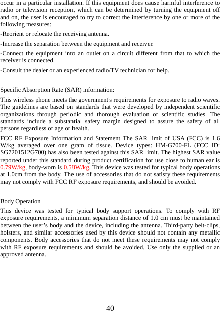   40occur in a particular installation. If this equipment does cause harmful interference to radio or television reception, which can be determined by turning the equipment off and on, the user is encouraged to try to correct the interference by one or more of the following measures: -Reorient or relocate the receiving antenna. -Increase the separation between the equipment and receiver. -Connect the equipment into an outlet on a circuit different from that to which the receiver is connected. -Consult the dealer or an experienced radio/TV technician for help.  Specific Absorption Rate (SAR) information: This wireless phone meets the government&apos;s requirements for exposure to radio waves. The guidelines are based on standards that were developed by independent scientific organizations through periodic and thorough evaluation of scientific studies. The standards include a substantial safety margin designed to assure the safety of all persons regardless of age or health. FCC RF Exposure Information and Statement The SAR limit of USA (FCC) is 1.6 W/kg averaged over one gram of tissue. Device types: HM-G700-FL (FCC ID: SG7201512G700) has also been tested against this SAR limit. The highest SAR value reported under this standard during product certification for use close to human ear is 0.79W/kg, body-worn is 0.58W/kg. This device was tested for typical body operations at 1.0cm from the body. The use of accessories that do not satisfy these requirements may not comply with FCC RF exposure requirements, and should be avoided.  Body Operation This device was tested for typical body support operations. To comply with RF exposure requirements, a minimum separation distance of 1.0 cm must be maintained between the user’s body and the device, including the antenna. Third-party belt-clips, holsters, and similar accessories used by this device should not contain any metallic components. Body accessories that do not meet these requirements may not comply with RF exposure requirements and should be avoided. Use only the supplied or an approved antenna.   