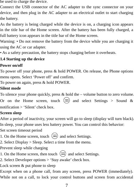   7be used to charge the device.   Connect the USB connector of the AC adapter to the sync connector on your device, and then plug in the AC adapter to an electrical outlet to start charging the battery.   As the battery is being charged while the device is on, a charging icon appears in the title bar of the Home screen. After the battery has been fully charged, a full battery icon appears in the title bar of the Home screen.     Warning: • Do not remove the battery from the device while you are charging it using the AC or car adapter.   • As a safety precaution, the battery stops charging before it overheats. 1.4 Starting up the device Power on/off   To power off your phone, press &amp; hold POWER. On release, the Phone options menu opens. Select ‘Power off’ and confirm.   To power on again, press &amp; hold POWER. Silent mode   To silence your phone quickly, press &amp; hold the – volume button to zero volume. Or on the Home screen, touch   and select Settings &gt; Sound &amp; notification &gt; ‘Silent’ check box.   Screen sleep   After a period of inactivity, your screen will go to sleep (display will turn black). In sleep, your phone uses less battery power. You can control this behavior:   Set screen timeout period 1. On the Home screen, touch   and select Settings.   2. Select Display &gt; Sleep. Select a time from the menu.   Prevent sleep while charging 1. On the Home screen, then touch   and select Settings.   2. Select Developer options &gt; ‘Stay awake’ check box.   Lock screen &amp; put phone to sleep   Except when on a phone call, from any screen, press POWER (immediately). While not on a call, to lock your control buttons and screen from accidental 