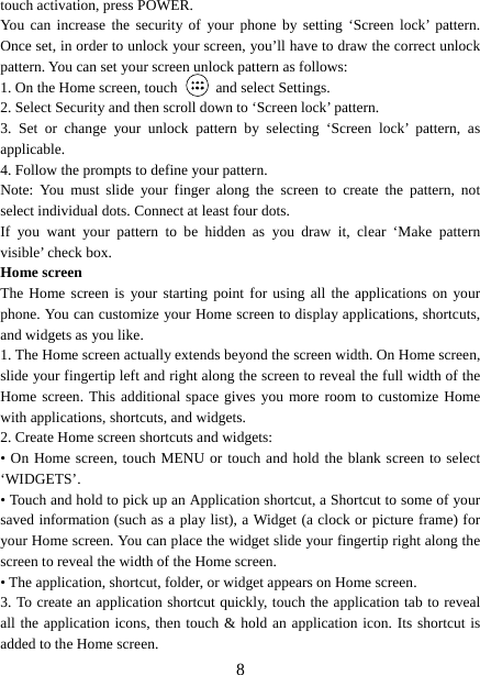   8touch activation, press POWER. You can increase the security of your phone by setting ‘Screen lock’ pattern. Once set, in order to unlock your screen, you’ll have to draw the correct unlock pattern. You can set your screen unlock pattern as follows:   1. On the Home screen, touch   and select Settings.  2. Select Security and then scroll down to ‘Screen lock’ pattern. 3. Set or change your unlock pattern by selecting ‘Screen lock’ pattern, as applicable. 4. Follow the prompts to define your pattern.   Note: You must slide your finger along the screen to create the pattern, not select individual dots. Connect at least four dots. If you want your pattern to be hidden as you draw it, clear ‘Make pattern visible’ check box.   Home screen The Home screen is your starting point for using all the applications on your phone. You can customize your Home screen to display applications, shortcuts, and widgets as you like.   1. The Home screen actually extends beyond the screen width. On Home screen, slide your fingertip left and right along the screen to reveal the full width of the Home screen. This additional space gives you more room to customize Home with applications, shortcuts, and widgets.   2. Create Home screen shortcuts and widgets:   • On Home screen, touch MENU or touch and hold the blank screen to select ‘WIDGETS’. • Touch and hold to pick up an Application shortcut, a Shortcut to some of your saved information (such as a play list), a Widget (a clock or picture frame) for your Home screen. You can place the widget slide your fingertip right along the screen to reveal the width of the Home screen. • The application, shortcut, folder, or widget appears on Home screen.   3. To create an application shortcut quickly, touch the application tab to reveal all the application icons, then touch &amp; hold an application icon. Its shortcut is added to the Home screen. 