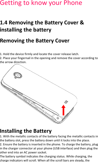 Getting to know your Phone    1.4 Removing the Battery Cover &amp; installing the battery Removing the Battery Cover   1. Hold the device firmly and locate the cover release latch. 2. Place your fingernail in the opening and remove the cover according to the arrow direction.  Installing the Battery 1. With the metallic contacts of the battery facing the metallic contacts in the battery slot, press the battery down until it locks into the place. 2. Ensure the battery is inserted in the phone. To charge the battery, plug in the charger connector at your phone (USB interface) and then plug the other end into an AC power socket. The battery symbol indicates the charging status. While charging, the charge indicators will scroll. When all the scroll bars are steady, the 