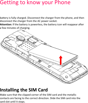 Getting to know your Phone    battery is fully charged. Disconnect the charger from the phone, and then disconnect the charger from the AC power socket. Attention: If the battery is powerless, the battery icon will reappear after a few minutes of charging.  Installing the SIM Card Make sure that the clipped corner of the SIM card and the metallic contacts are facing to the correct direction. Slide the SIM card into the card slot until it stops.   