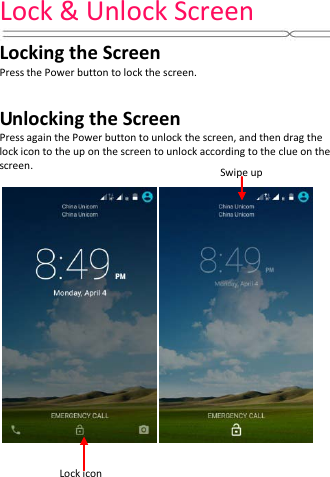 Lock &amp; Unlock Screen    Locking the Screen Press the Power button to lock the screen.    Unlocking the Screen Press again the Power button to unlock the screen, and then drag the lock icon to the up on the screen to unlock according to the clue on the screen.   Lock icon Swipe up 